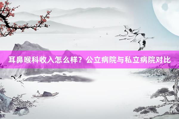 耳鼻喉科收入怎么样？公立病院与私立病院对比